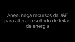 ​Aneel nega recursos da J&F para alterar resultado de leilão de energia 